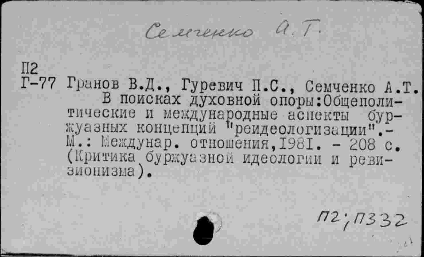 ﻿а. Г
П2
Г-77 Гранов В.Д., Гуревич П.С., Семченко А.Т.
В поисках духовной опоры:Общеполитические и международные аспекты буржуазных концепций "реидеологизации”'.-М.: Ееждунар. отношения,1981. - 208 с. (Критика буржуазной идеологии и ревизионизма).
/72-/73 3